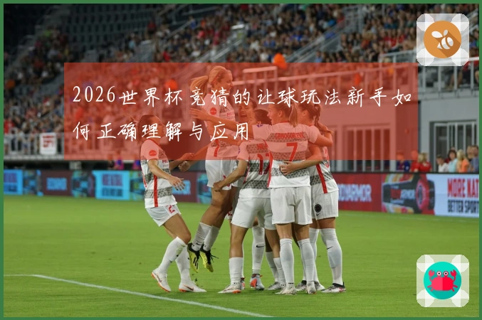 2026世界杯竞猜的让球玩法新手如何正确理解与应用